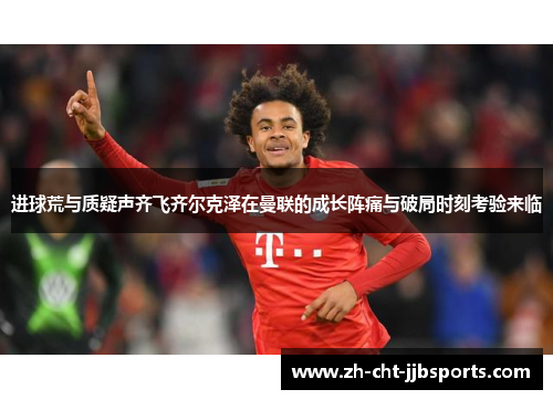进球荒与质疑声齐飞齐尔克泽在曼联的成长阵痛与破局时刻考验来临